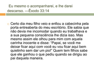 Eu mesmo o acompanharei, e lhe darei
descanso. —Êxodo 33:14
 Certo dia meu filho veio e enfiou a cabecinha pela
porta entreaberta do meu escritório. Ele sabia que
não devia me incomodar quando eu trabalhava e
a sua pequena consciência lhe dizia isso. Mas
mesmo assim ele olhou para mim com aquela
carinha inocente e disse: ―Papai, se você me
deixar ficar aqui com você eu vou ficar aqui bem
quietinho sem dar um pio!‖ Quem tem filhos sabe
que ele ganhou o que pediu quando se dirigiu ao
pai daquela maneira.
 