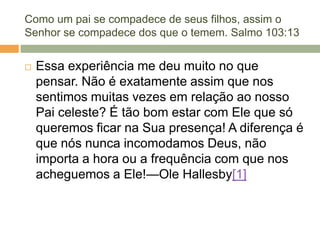 Como um pai se compadece de seus filhos, assim o
Senhor se compadece dos que o temem. Salmo 103:13
 Essa experiência me deu muito no que
pensar. Não é exatamente assim que nos
sentimos muitas vezes em relação ao nosso
Pai celeste? É tão bom estar com Ele que só
queremos ficar na Sua presença! A diferença é
que nós nunca incomodamos Deus, não
importa a hora ou a frequência com que nos
acheguemos a Ele!—Ole Hallesby[1]
 