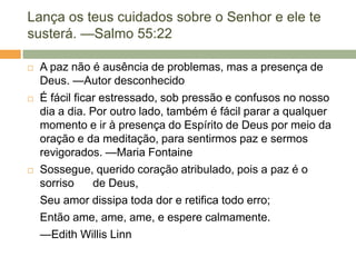 Lança os teus cuidados sobre o Senhor e ele te
susterá. —Salmo 55:22
 A paz não é ausência de problemas, mas a presença de
Deus. —Autor desconhecido
 É fácil ficar estressado, sob pressão e confusos no nosso
dia a dia. Por outro lado, também é fácil parar a qualquer
momento e ir à presença do Espírito de Deus por meio da
oração e da meditação, para sentirmos paz e sermos
revigorados. —Maria Fontaine
 Sossegue, querido coração atribulado, pois a paz é o
sorriso de Deus,
Seu amor dissipa toda dor e retifica todo erro;
Então ame, ame, ame, e espere calmamente.
—Edith Willis Linn
 