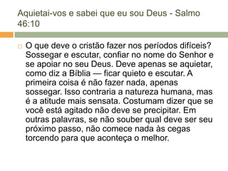 Aquietai-vos e sabei que eu sou Deus - Salmo
46:10
 O que deve o cristão fazer nos períodos difíceis?
Sossegar e escutar, confiar no nome do Senhor e
se apoiar no seu Deus. Deve apenas se aquietar,
como diz a Bíblia — ficar quieto e escutar. A
primeira coisa é não fazer nada, apenas
sossegar. Isso contraria a natureza humana, mas
é a atitude mais sensata. Costumam dizer que se
você está agitado não deve se precipitar. Em
outras palavras, se não souber qual deve ser seu
próximo passo, não comece nada às cegas
torcendo para que aconteça o melhor.
 