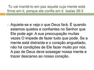 Tu vai mantê-lo em paz aquele cuja mente está
firme em ti, porque ele confia em ti. Isaías 26:3
 Aquiete-se e veja o que Deus fará. É quando
estamos quietos e confiantes no Senhor que
Ele pode agir. A sua preocupação muitas
vezes O impede de fazer tudo que pode. Se a
mente está distraída e o coração angustiado,
não há condições de Ele fazer muito por nós.
A paz de Deus deve sossegar nossa mente e
trazer descanso ao nosso coração.
 
