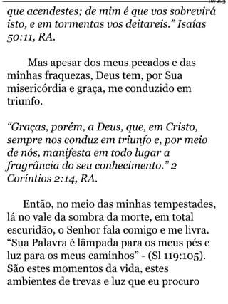 10/203 
que acendestes; de mim é que vos sobrevirá 
isto, e em tormentas vos deitareis.” Isaías 
50:11, RA. 
Mas apesar dos meus pecados e das 
minhas fraquezas, Deus tem, por Sua 
misericórdia e graça, me conduzido em 
triunfo. 
“Graças, porém, a Deus, que, em Cristo, 
sempre nos conduz em triunfo e, por meio 
de nós, manifesta em todo lugar a 
fragrância do seu conhecimento.” 2 
Coríntios 2:14, RA. 
Então, no meio das minhas tempestades, 
lá no vale da sombra da morte, em total 
escuridão, o Senhor fala comigo e me livra. 
“Sua Palavra é lâmpada para os meus pés e 
luz para os meus caminhos” - (Sl 119:105). 
São estes momentos da vida, estes 
ambientes de trevas e luz que eu procuro 
 