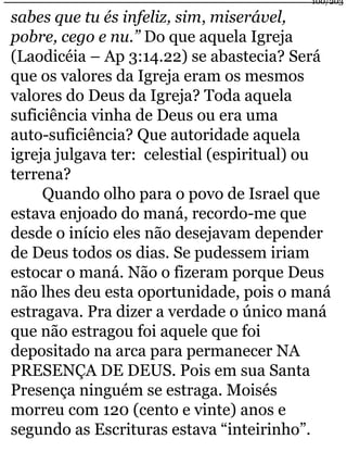100/203 
sabes que tu és infeliz, sim, miserável, 
pobre, cego e nu.” Do que aquela Igreja 
(Laodicéia – Ap 3:14.22) se abastecia? Será 
que os valores da Igreja eram os mesmos 
valores do Deus da Igreja? Toda aquela 
suficiência vinha de Deus ou era uma 
auto-suficiência? Que autoridade aquela 
igreja julgava ter: celestial (espiritual) ou 
terrena? 
Quando olho para o povo de Israel que 
estava enjoado do maná, recordo-me que 
desde o início eles não desejavam depender 
de Deus todos os dias. Se pudessem iriam 
estocar o maná. Não o fizeram porque Deus 
não lhes deu esta oportunidade, pois o maná 
estragava. Pra dizer a verdade o único maná 
que não estragou foi aquele que foi 
depositado na arca para permanecer NA 
PRESENÇA DE DEUS. Pois em sua Santa 
Presença ninguém se estraga. Moisés 
morreu com 120 (cento e vinte) anos e 
segundo as Escrituras estava “inteirinho”. 
 