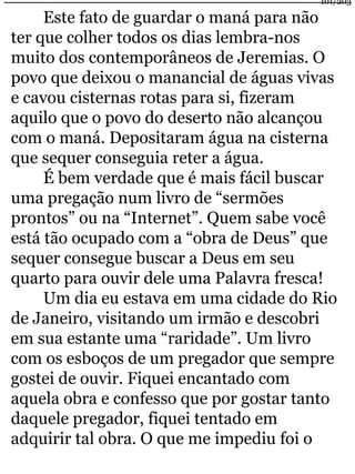 Este fato de guardar o maná para não 
101/203 
ter que colher todos os dias lembra-nos 
muito dos contemporâneos de Jeremias. O 
povo que deixou o manancial de águas vivas 
e cavou cisternas rotas para si, fizeram 
aquilo que o povo do deserto não alcançou 
com o maná. Depositaram água na cisterna 
que sequer conseguia reter a água. 
É bem verdade que é mais fácil buscar 
uma pregação num livro de “sermões 
prontos” ou na “Internet”. Quem sabe você 
está tão ocupado com a “obra de Deus” que 
sequer consegue buscar a Deus em seu 
quarto para ouvir dele uma Palavra fresca! 
Um dia eu estava em uma cidade do Rio 
de Janeiro, visitando um irmão e descobri 
em sua estante uma “raridade”. Um livro 
com os esboços de um pregador que sempre 
gostei de ouvir. Fiquei encantado com 
aquela obra e confesso que por gostar tanto 
daquele pregador, fiquei tentado em 
adquirir tal obra. O que me impediu foi o 
 