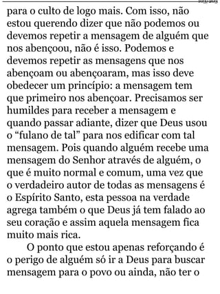 103/203 
para o culto de logo mais. Com isso, não 
estou querendo dizer que não podemos ou 
devemos repetir a mensagem de alguém que 
nos abençoou, não é isso. Podemos e 
devemos repetir as mensagens que nos 
abençoam ou abençoaram, mas isso deve 
obedecer um princípio: a mensagem tem 
que primeiro nos abençoar. Precisamos ser 
humildes para receber a mensagem e 
quando passar adiante, dizer que Deus usou 
o “fulano de tal” para nos edificar com tal 
mensagem. Pois quando alguém recebe uma 
mensagem do Senhor através de alguém, o 
que é muito normal e comum, uma vez que 
o verdadeiro autor de todas as mensagens é 
o Espírito Santo, esta pessoa na verdade 
agrega também o que Deus já tem falado ao 
seu coração e assim aquela mensagem fica 
muito mais rica. 
O ponto que estou apenas reforçando é 
o perigo de alguém só ir a Deus para buscar 
mensagem para o povo ou ainda, não ter o 
 