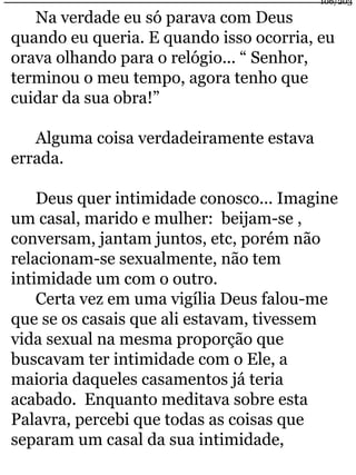 Na verdade eu só parava com Deus 
quando eu queria. E quando isso ocorria, eu 
orava olhando para o relógio... “ Senhor, 
terminou o meu tempo, agora tenho que 
cuidar da sua obra!” 
Alguma coisa verdadeiramente estava 
errada. 
Deus quer intimidade conosco... Imagine 
um casal, marido e mulher: beijam-se , 
conversam, jantam juntos, etc, porém não 
relacionam-se sexualmente, não tem 
intimidade um com o outro. 
Certa vez em uma vigília Deus falou-me 
que se os casais que ali estavam, tivessem 
vida sexual na mesma proporção que 
buscavam ter intimidade com o Ele, a 
maioria daqueles casamentos já teria 
acabado. Enquanto meditava sobre esta 
Palavra, percebi que todas as coisas que 
separam um casal da sua intimidade, 
106/203 
 