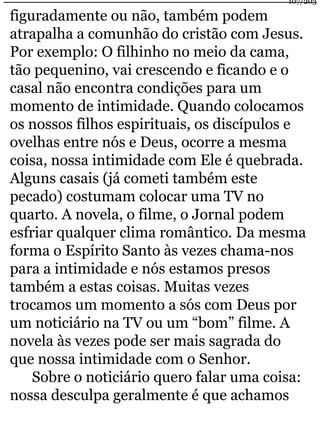 107/203 
figuradamente ou não, também podem 
atrapalha a comunhão do cristão com Jesus. 
Por exemplo: O filhinho no meio da cama, 
tão pequenino, vai crescendo e ficando e o 
casal não encontra condições para um 
momento de intimidade. Quando colocamos 
os nossos filhos espirituais, os discípulos e 
ovelhas entre nós e Deus, ocorre a mesma 
coisa, nossa intimidade com Ele é quebrada. 
Alguns casais (já cometi também este 
pecado) costumam colocar uma TV no 
quarto. A novela, o filme, o Jornal podem 
esfriar qualquer clima romântico. Da mesma 
forma o Espírito Santo às vezes chama-nos 
para a intimidade e nós estamos presos 
também a estas coisas. Muitas vezes 
trocamos um momento a sós com Deus por 
um noticiário na TV ou um “bom” filme. A 
novela às vezes pode ser mais sagrada do 
que nossa intimidade com o Senhor. 
Sobre o noticiário quero falar uma coisa: 
nossa desculpa geralmente é que achamos 
 
