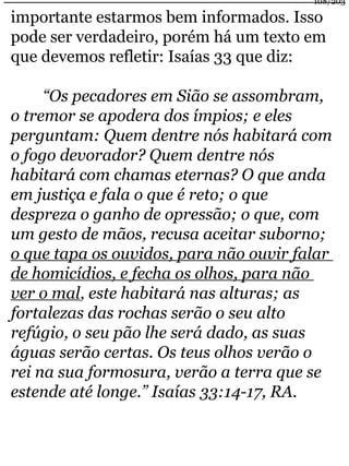 108/203 
importante estarmos bem informados. Isso 
pode ser verdadeiro, porém há um texto em 
que devemos refletir: Isaías 33 que diz: 
“Os pecadores em Sião se assombram, 
o tremor se apodera dos ímpios; e eles 
perguntam: Quem dentre nós habitará com 
o fogo devorador? Quem dentre nós 
habitará com chamas eternas? O que anda 
em justiça e fala o que é reto; o que 
despreza o ganho de opressão; o que, com 
um gesto de mãos, recusa aceitar suborno; 
o que tapa os ouvidos, para não ouvir falar 
de homicídios, e fecha os olhos, para não 
ver o mal, este habitará nas alturas; as 
fortalezas das rochas serão o seu alto 
refúgio, o seu pão lhe será dado, as suas 
águas serão certas. Os teus olhos verão o 
rei na sua formosura, verão a terra que se 
estende até longe.” Isaías 33:14-17, RA. 
 