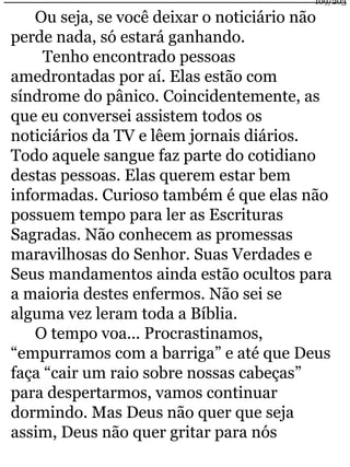 109/203 
Ou seja, se você deixar o noticiário não 
perde nada, só estará ganhando. 
Tenho encontrado pessoas 
amedrontadas por aí. Elas estão com 
síndrome do pânico. Coincidentemente, as 
que eu conversei assistem todos os 
noticiários da TV e lêem jornais diários. 
Todo aquele sangue faz parte do cotidiano 
destas pessoas. Elas querem estar bem 
informadas. Curioso também é que elas não 
possuem tempo para ler as Escrituras 
Sagradas. Não conhecem as promessas 
maravilhosas do Senhor. Suas Verdades e 
Seus mandamentos ainda estão ocultos para 
a maioria destes enfermos. Não sei se 
alguma vez leram toda a Bíblia. 
O tempo voa... Procrastinamos, 
“empurramos com a barriga” e até que Deus 
faça “cair um raio sobre nossas cabeças” 
para despertarmos, vamos continuar 
dormindo. Mas Deus não quer que seja 
assim, Deus não quer gritar para nós 
 
