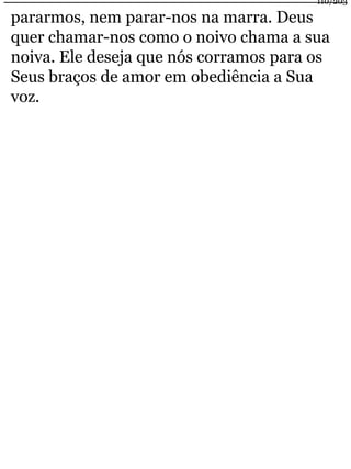 110/203 
pararmos, nem parar-nos na marra. Deus 
quer chamar-nos como o noivo chama a sua 
noiva. Ele deseja que nós corramos para os 
Seus braços de amor em obediência a Sua 
voz. 
 