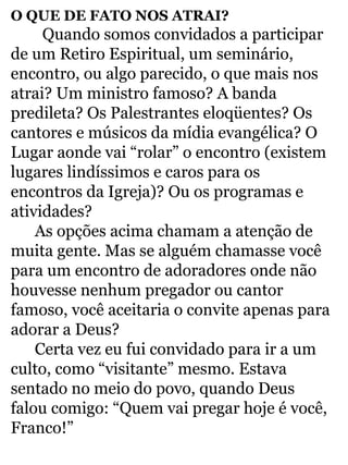 O QUE DE FATO NOS ATRAI? 
Quando somos convidados a participar 
de um Retiro Espiritual, um seminário, 
encontro, ou algo parecido, o que mais nos 
atrai? Um ministro famoso? A banda 
predileta? Os Palestrantes eloqüentes? Os 
cantores e músicos da mídia evangélica? O 
Lugar aonde vai “rolar” o encontro (existem 
lugares lindíssimos e caros para os 
encontros da Igreja)? Ou os programas e 
atividades? 
As opções acima chamam a atenção de 
muita gente. Mas se alguém chamasse você 
para um encontro de adoradores onde não 
houvesse nenhum pregador ou cantor 
famoso, você aceitaria o convite apenas para 
adorar a Deus? 
Certa vez eu fui convidado para ir a um 
culto, como “visitante” mesmo. Estava 
sentado no meio do povo, quando Deus 
falou comigo: “Quem vai pregar hoje é você, 
Franco!” 
 