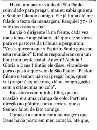Havia um pastor vindo de São Paulo 
112/203 
convidado para pregar, mas eu sabia que era 
o Senhor falando comigo. Ele já tinha até me 
falado o texto da mensagem: Ezequiel 37 - O 
vale dos ossos secos. 
Eu via o dirigente lá na frente, cada vez 
mais tenso e angustiado, até que ele se virou 
para os pastores da tribuna e perguntou: 
“Vocês querem que o Espírito Santo governe 
esta reunião?” E todos responderam em um 
bom tom pentecostal: Amém!! Aleluia!! 
Glória a Deus!! Então ele disse, virando-se 
para o pastor que veio de São Paulo: “Pastor 
fulano o senhor não vai pregar hoje, quem 
vai pregar é aquele moço lá na congregação 
com a criancinha no colo”. 
Eu estava com minha filha, que na 
ocasião era uma criança de colo. Parti em 
direção ao púlpito com a certeza que o 
Senhor falou de fato comigo. 
Comecei a comunicar a mensagem que 
Deus havia posto em meu coração, até que, 
 