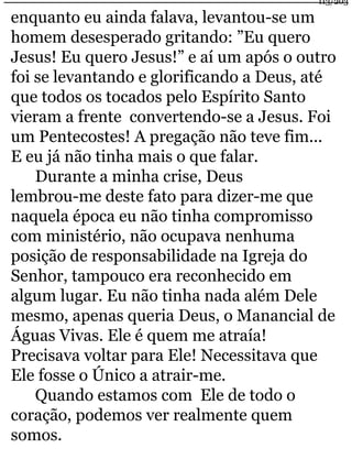 enquanto eu ainda falava, levantou-se um 
homem desesperado gritando: ”Eu quero 
Jesus! Eu quero Jesus!” e aí um após o outro 
foi se levantando e glorificando a Deus, até 
que todos os tocados pelo Espírito Santo 
vieram a frente convertendo-se a Jesus. Foi 
um Pentecostes! A pregação não teve fim... 
E eu já não tinha mais o que falar. 
Durante a minha crise, Deus 
lembrou-me deste fato para dizer-me que 
naquela época eu não tinha compromisso 
com ministério, não ocupava nenhuma 
posição de responsabilidade na Igreja do 
Senhor, tampouco era reconhecido em 
algum lugar. Eu não tinha nada além Dele 
mesmo, apenas queria Deus, o Manancial de 
Águas Vivas. Ele é quem me atraía! 
Precisava voltar para Ele! Necessitava que 
Ele fosse o Único a atrair-me. 
Quando estamos com Ele de todo o 
coração, podemos ver realmente quem 
somos. 
113/203 
 
