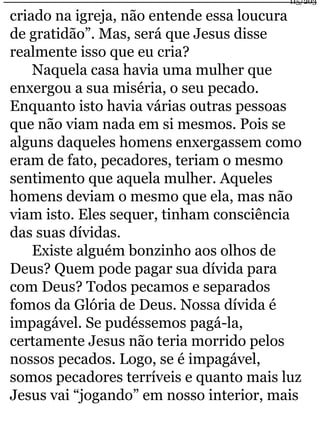 criado na igreja, não entende essa loucura 
de gratidão”. Mas, será que Jesus disse 
realmente isso que eu cria? 
Naquela casa havia uma mulher que 
115/203 
enxergou a sua miséria, o seu pecado. 
Enquanto isto havia várias outras pessoas 
que não viam nada em si mesmos. Pois se 
alguns daqueles homens enxergassem como 
eram de fato, pecadores, teriam o mesmo 
sentimento que aquela mulher. Aqueles 
homens deviam o mesmo que ela, mas não 
viam isto. Eles sequer, tinham consciência 
das suas dívidas. 
Existe alguém bonzinho aos olhos de 
Deus? Quem pode pagar sua dívida para 
com Deus? Todos pecamos e separados 
fomos da Glória de Deus. Nossa dívida é 
impagável. Se pudéssemos pagá-la, 
certamente Jesus não teria morrido pelos 
nossos pecados. Logo, se é impagável, 
somos pecadores terríveis e quanto mais luz 
Jesus vai “jogando” em nosso interior, mais 
 