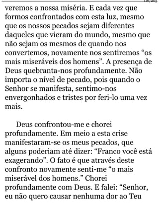 116/203 
veremos a nossa miséria. E cada vez que 
formos confrontados com esta luz, mesmo 
que os nossos pecados sejam diferentes 
daqueles que vieram do mundo, mesmo que 
não sejam os mesmos de quando nos 
convertemos, novamente nos sentiremos “os 
mais miseráveis dos homens”. A presença de 
Deus quebranta-nos profundamente. Não 
importa o nível de pecado, pois quando o 
Senhor se manifesta, sentimo-nos 
envergonhados e tristes por feri-lo uma vez 
mais. 
Deus confrontou-me e chorei 
profundamente. Em meio a esta crise 
manifestaram-se os meus pecados, que 
alguns poderiam até dizer: “Franco você está 
exagerando”. O fato é que através deste 
confronto novamente senti-me “o mais 
miserável dos homens.” Chorei 
profundamente com Deus. E falei: “Senhor, 
eu não quero causar nenhuma dor ao Teu 
 