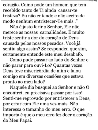 coração. Como pode um homem que tem 
recebido tanto de Ti ainda causar-te 
tristeza? Eu não entendo e não aceito de 
modo nenhum entristecer-Te mais .” 
Não é justo ferir o Senhor, Ele não 
merece as nossas carnalidades. É muito 
triste sentir a dor do coração de Deus 
causada pelos nossos pecados. Você já 
sentiu algo assim? Se respondeu que sim, 
certamente entende este meu desabafo. 
Como pude passar ao lado do Senhor e 
não parar para ouvi-Lo? Quantas vezes 
Deus teve misericórdia de mim e falou 
comigo em diversas ocasiões que estava 
pronto ao meu lado? 
117/203 
Naquele dia busquei ao Senhor e não O 
encontrei, eu precisava passar por isso! 
Senti-me reprovado por entristecer a Deus, 
por errar com Ele uma vez mais. Não 
interessa o tamanho do meu erro. O que 
importa é que o meu erro fez doer o coração 
do Meu Papai. 
 