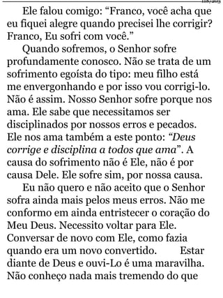 118/203 
Ele falou comigo: “Franco, você acha que 
eu fiquei alegre quando precisei lhe corrigir? 
Franco, Eu sofri com você.” 
Quando sofremos, o Senhor sofre 
profundamente conosco. Não se trata de um 
sofrimento egoísta do tipo: meu filho está 
me envergonhando e por isso vou corrigi-lo. 
Não é assim. Nosso Senhor sofre porque nos 
ama. Ele sabe que necessitamos ser 
disciplinados por nossos erros e pecados. 
Ele nos ama também a este ponto: “Deus 
corrige e disciplina a todos que ama”. A 
causa do sofrimento não é Ele, não é por 
causa Dele. Ele sofre sim, por nossa causa. 
Eu não quero e não aceito que o Senhor 
sofra ainda mais pelos meus erros. Não me 
conformo em ainda entristecer o coração do 
Meu Deus. Necessito voltar para Ele. 
Conversar de novo com Ele, como fazia 
quando era um novo convertido. Estar 
diante de Deus e ouvi-Lo é uma maravilha. 
Não conheço nada mais tremendo do que 
 