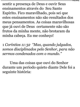 119/203 
sentir a presença de Deus e ouvir Seus 
ensinamentos através do Seu Santo 
Espírito. Fico maravilhado, pois sei que 
estes ensinamentos não são resultados dos 
meus pensamentos. As coisas maravilhosas 
que já ouvi de Deus certamente não são 
frutos da minha mente, não brotaram da 
minha cabeça. Eu me conheço! 
1 Coríntios 11:32 “Mas, quando julgados, 
somos disciplinados pelo Senhor, para não 
sermos condenados com o mundo.” 
Uma das coisas que ouvi do Senhor 
durante um período quieto diante Dele foi a 
seguinte história: 
 