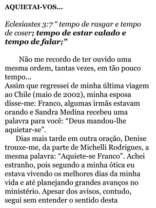 AQUIETAI-VOS... 
Eclesiastes 3:7 “ tempo de rasgar e tempo 
de coser; tempo de estar calado e 
tempo de falar;” 
Não me recordo de ter ouvido uma 
mesma ordem, tantas vezes, em tão pouco 
tempo... 
Assim que regressei de minha última viagem 
ao Chile (maio de 2002), minha esposa 
disse-me: Franco, algumas irmãs estavam 
orando e Sandra Medina recebeu uma 
palavra para você: “Deus mandou-lhe 
aquietar-se”. 
Dias mais tarde em outra oração, Denise 
trouxe-me, da parte de Michelli Rodrigues, a 
mesma palavra: “Aquiete-se Franco”. Achei 
estranho, pois segundo a minha ótica eu 
estava vivendo os melhores dias da minha 
vida e até planejando grandes avanços no 
ministério. Apesar dos avisos, contudo, 
segui sem entender o sentido desta 
 