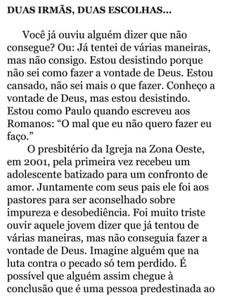 DUAS IRMÃS, DUAS ESCOLHAS... 
Você já ouviu alguém dizer que não 
consegue? Ou: Já tentei de várias maneiras, 
mas não consigo. Estou desistindo porque 
não sei como fazer a vontade de Deus. Estou 
cansado, não sei mais o que fazer. Conheço a 
vontade de Deus, mas estou desistindo. 
Estou como Paulo quando escreveu aos 
Romanos: “O mal que eu não quero fazer eu 
faço.” 
O presbitério da Igreja na Zona Oeste, 
em 2001, pela primeira vez recebeu um 
adolescente batizado para um confronto de 
amor. Juntamente com seus pais ele foi aos 
pastores para ser aconselhado sobre 
impureza e desobediência. Foi muito triste 
ouvir aquele jovem dizer que já tentou de 
várias maneiras, mas não conseguia fazer a 
vontade de Deus. Imagine alguém que na 
luta contra o pecado só tem perdido. É 
possível que alguém assim chegue à 
conclusão que é uma pessoa predestinada ao 
 