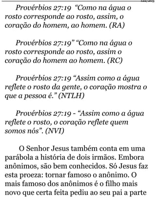 Provérbios 27:19 “Como na água o 
rosto corresponde ao rosto, assim, o 
coração do homem, ao homem. (RA) 
Provérbios 27:19” “Como na água o 
rosto corresponde ao rosto, assim o 
coração do homem ao homem. (RC) 
Provérbios 27:19 “Assim como a água 
122/203 
reflete o rosto da gente, o coração mostra o 
que a pessoa é.” (NTLH) 
Provérbios 27:19 - “Assim como a água 
reflete o rosto, o coração reflete quem 
somos nós”. (NVI) 
O Senhor Jesus também conta em uma 
parábola a história de dois irmãos. Embora 
anônimos, são bem conhecidos. Só Jesus faz 
esta proeza: tornar famoso o anônimo. O 
mais famoso dos anônimos é o filho mais 
novo que certa feita pediu ao seu pai a parte 
 