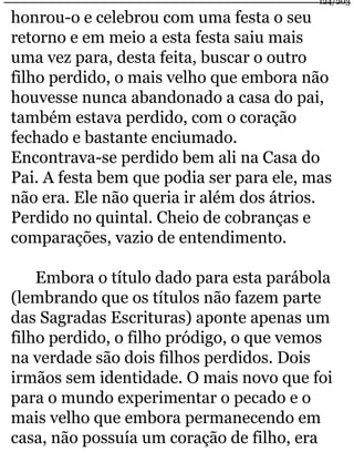 124/203 
honrou-o e celebrou com uma festa o seu 
retorno e em meio a esta festa saiu mais 
uma vez para, desta feita, buscar o outro 
filho perdido, o mais velho que embora não 
houvesse nunca abandonado a casa do pai, 
também estava perdido, com o coração 
fechado e bastante enciumado. 
Encontrava-se perdido bem ali na Casa do 
Pai. A festa bem que podia ser para ele, mas 
não era. Ele não queria ir além dos átrios. 
Perdido no quintal. Cheio de cobranças e 
comparações, vazio de entendimento. 
Embora o título dado para esta parábola 
(lembrando que os títulos não fazem parte 
das Sagradas Escrituras) aponte apenas um 
filho perdido, o filho pródigo, o que vemos 
na verdade são dois filhos perdidos. Dois 
irmãos sem identidade. O mais novo que foi 
para o mundo experimentar o pecado e o 
mais velho que embora permanecendo em 
casa, não possuía um coração de filho, era 
 