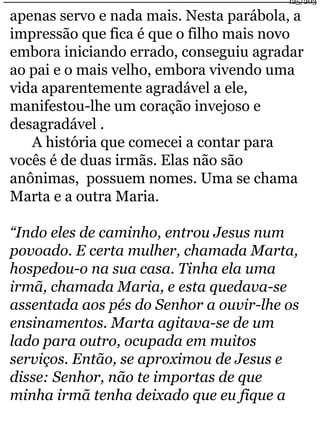125/203 
apenas servo e nada mais. Nesta parábola, a 
impressão que fica é que o filho mais novo 
embora iniciando errado, conseguiu agradar 
ao pai e o mais velho, embora vivendo uma 
vida aparentemente agradável a ele, 
manifestou-lhe um coração invejoso e 
desagradável . 
A história que comecei a contar para 
vocês é de duas irmãs. Elas não são 
anônimas, possuem nomes. Uma se chama 
Marta e a outra Maria. 
“Indo eles de caminho, entrou Jesus num 
povoado. E certa mulher, chamada Marta, 
hospedou-o na sua casa. Tinha ela uma 
irmã, chamada Maria, e esta quedava-se 
assentada aos pés do Senhor a ouvir-lhe os 
ensinamentos. Marta agitava-se de um 
lado para outro, ocupada em muitos 
serviços. Então, se aproximou de Jesus e 
disse: Senhor, não te importas de que 
minha irmã tenha deixado que eu fique a 
 