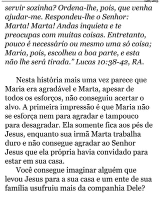 126/203 
servir sozinha? Ordena-lhe, pois, que venha 
ajudar-me. Respondeu-lhe o Senhor: 
Marta! Marta! Andas inquieta e te 
preocupas com muitas coisas. Entretanto, 
pouco é necessário ou mesmo uma só coisa; 
Maria, pois, escolheu a boa parte, e esta 
não lhe será tirada.” Lucas 10:38-42, RA. 
Nesta história mais uma vez parece que 
Maria era agradável e Marta, apesar de 
todos os esforços, não conseguiu acertar o 
alvo. A primeira impressão é que Maria não 
se esforça nem para agradar e tampouco 
para desagradar. Ela somente fica aos pés de 
Jesus, enquanto sua irmã Marta trabalha 
duro e não consegue agradar ao Senhor 
Jesus que ela própria havia convidado para 
estar em sua casa. 
Você consegue imaginar alguém que 
levou Jesus para a sua casa e um ente de sua 
família usufruiu mais da companhia Dele? 
 