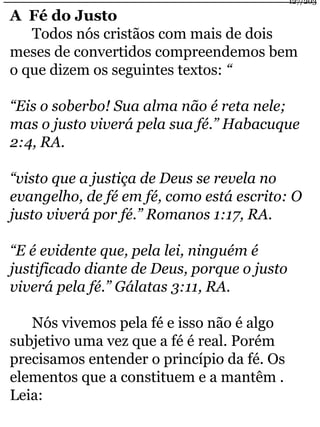 A Fé do Justo 
Todos nós cristãos com mais de dois 
meses de convertidos compreendemos bem 
o que dizem os seguintes textos: “ 
“Eis o soberbo! Sua alma não é reta nele; 
mas o justo viverá pela sua fé.” Habacuque 
2:4, RA. 
“visto que a justiça de Deus se revela no 
evangelho, de fé em fé, como está escrito: O 
justo viverá por fé.” Romanos 1:17, RA. 
“E é evidente que, pela lei, ninguém é 
justificado diante de Deus, porque o justo 
viverá pela fé.” Gálatas 3:11, RA. 
Nós vivemos pela fé e isso não é algo 
subjetivo uma vez que a fé é real. Porém 
precisamos entender o princípio da fé. Os 
elementos que a constituem e a mantêm . 
Leia: 
127/203 
 