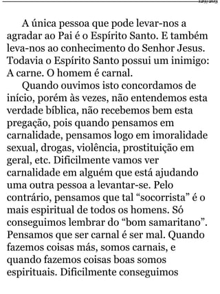 A única pessoa que pode levar-nos a 
129/203 
agradar ao Pai é o Espírito Santo. E também 
leva-nos ao conhecimento do Senhor Jesus. 
Todavia o Espírito Santo possui um inimigo: 
A carne. O homem é carnal. 
Quando ouvimos isto concordamos de 
início, porém às vezes, não entendemos esta 
verdade bíblica, não recebemos bem esta 
pregação, pois quando pensamos em 
carnalidade, pensamos logo em imoralidade 
sexual, drogas, violência, prostituição em 
geral, etc. Dificilmente vamos ver 
carnalidade em alguém que está ajudando 
uma outra pessoa a levantar-se. Pelo 
contrário, pensamos que tal “socorrista” é o 
mais espiritual de todos os homens. Só 
conseguimos lembrar do “bom samaritano”. 
Pensamos que ser carnal é ser mal. Quando 
fazemos coisas más, somos carnais, e 
quando fazemos coisas boas somos 
espirituais. Dificilmente conseguimos 
 