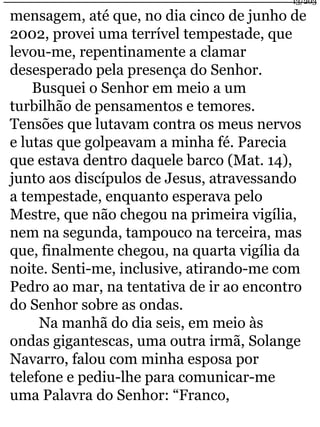 13/203 
mensagem, até que, no dia cinco de junho de 
2002, provei uma terrível tempestade, que 
levou-me, repentinamente a clamar 
desesperado pela presença do Senhor. 
Busquei o Senhor em meio a um 
turbilhão de pensamentos e temores. 
Tensões que lutavam contra os meus nervos 
e lutas que golpeavam a minha fé. Parecia 
que estava dentro daquele barco (Mat. 14), 
junto aos discípulos de Jesus, atravessando 
a tempestade, enquanto esperava pelo 
Mestre, que não chegou na primeira vigília, 
nem na segunda, tampouco na terceira, mas 
que, finalmente chegou, na quarta vigília da 
noite. Senti-me, inclusive, atirando-me com 
Pedro ao mar, na tentativa de ir ao encontro 
do Senhor sobre as ondas. 
Na manhã do dia seis, em meio às 
ondas gigantescas, uma outra irmã, Solange 
Navarro, falou com minha esposa por 
telefone e pediu-lhe para comunicar-me 
uma Palavra do Senhor: “Franco, 
 