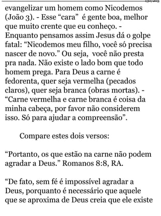 130/203 
evangelizar um homem como Nicodemos 
(João 3). - Esse “cara” é gente boa, melhor 
que muito crente que eu conheço. - 
Enquanto pensamos assim Jesus dá o golpe 
fatal: “Nicodemos meu filho, você só precisa 
nascer de novo.” Ou seja, você não presta 
pra nada. Não existe o lado bom que todo 
homem prega. Para Deus a carne é 
fedorenta, quer seja vermelha (pecados 
claros), quer seja branca (obras mortas). - 
“Carne vermelha e carne branca é coisa da 
minha cabeça, por favor não considerem 
isso. Só para ajudar a compreensão”. 
Compare estes dois versos: 
“Portanto, os que estão na carne não podem 
agradar a Deus.” Romanos 8:8, RA. 
“De fato, sem fé é impossível agradar a 
Deus, porquanto é necessário que aquele 
que se aproxima de Deus creia que ele existe 
 