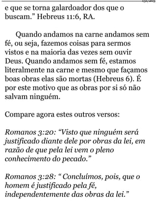 e que se torna galardoador dos que o 
buscam.” Hebreus 11:6, RA. 
Quando andamos na carne andamos sem 
fé, ou seja, fazemos coisas para sermos 
vistos e na maioria das vezes sem ouvir 
Deus. Quando andamos sem fé, estamos 
literalmente na carne e mesmo que façamos 
boas obras elas são mortas (Hebreus 6). É 
por este motivo que as obras por si só não 
salvam ninguém. 
Compare agora estes outros versos: 
Romanos 3:20: “Visto que ninguém será 
justificado diante dele por obras da lei, em 
razão de que pela lei vem o pleno 
conhecimento do pecado.” 
Romanos 3:28: “ Concluímos, pois, que o 
homem é justificado pela fé, 
independentemente das obras da lei.” 
131/203 
 