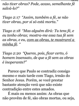 134/203 
não tiver obras? Pode, acaso, semelhante fé 
salvá-lo?” 
Tiago 2:17 “Assim, também a fé, se não 
tiver obras, por si só está morta.” 
Tiago 2:18 “Mas alguém dirá: Tu tens fé, e 
eu tenho obras; mostra-me essa tua fé sem 
as obras, e eu, com as obras, te mostrarei a 
minha fé. “ 
Tiago 2:20 “Queres, pois, ficar certo, ó 
homem insensato, de que a fé sem as obras 
é inoperante?” 
Parece que Paulo se contradiz consigo 
mesmo e mais tarde com Tiago, irmão do 
Senhor Jesus. Porém, se você prestar 
bastante atenção verá que não existe 
contradição entre estes amados. 
É mais ou menos assim: As obras que 
não provêm de fé, são obras mortas, ou seja, 
 