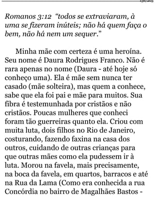 136/203 
Romanos 3:12 “todos se extraviaram, à 
uma se fizeram inúteis; não há quem faça o 
bem, não há nem um sequer.” 
Minha mãe com certeza é uma heroína. 
Seu nome é Daura Rodrigues Franco. Não é 
rara apenas no nome (Daura - até hoje só 
conheço uma). Ela é mãe sem nunca ter 
casado (mãe solteira), mas quem a conhece, 
sabe que ela foi pai e mãe para muitos. Sua 
fibra é testemunhada por cristãos e não 
cristãos. Poucas mulheres que conheci 
foram tão guerreiras quanto ela. Criou com 
muita luta, dois filhos no Rio de Janeiro, 
costurando, fazendo faxina na casa dos 
outros, cuidando de outras crianças para 
que outras mães como ela pudessem ir à 
luta. Morou na favela, mais precisamente, 
na boca da favela, em quartos, barracos e até 
na Rua da Lama (Como era conhecida a rua 
Concórdia no bairro de Magalhães Bastos - 
 