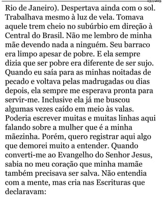 137/203 
Rio de Janeiro). Despertava ainda com o sol. 
Trabalhava mesmo à luz de vela. Tomava 
aquele trem cheio no subúrbio em direção à 
Central do Brasil. Não me lembro de minha 
mãe devendo nada a ninguém. Seu barraco 
era limpo apesar de pobre. E ela sempre 
dizia que ser pobre era diferente de ser sujo. 
Quando eu saía para as minhas noitadas de 
pecado e voltava pelas madrugadas ou dias 
depois, ela sempre me esperava pronta para 
servir-me. Inclusive ela já me buscou 
algumas vezes caído em meio às valas. 
Poderia escrever muitas e muitas linhas aqui 
falando sobre a mulher que é a minha 
mãezinha. Porém, quero registrar aqui algo 
que demorei muito a entender. Quando 
converti-me ao Evangelho do Senhor Jesus, 
sabia no meu coração que minha mamãe 
também precisava ser salva. Não entendia 
com a mente, mas cria nas Escrituras que 
declaravam: 
 