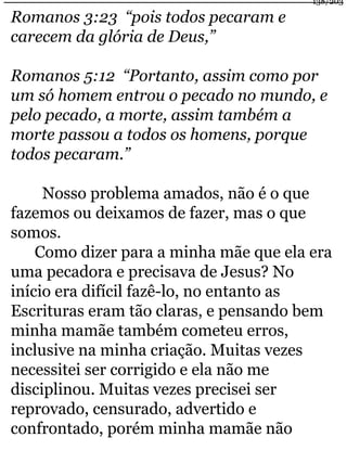 Romanos 3:23 “pois todos pecaram e 
carecem da glória de Deus,” 
138/203 
Romanos 5:12 “Portanto, assim como por 
um só homem entrou o pecado no mundo, e 
pelo pecado, a morte, assim também a 
morte passou a todos os homens, porque 
todos pecaram.” 
Nosso problema amados, não é o que 
fazemos ou deixamos de fazer, mas o que 
somos. 
Como dizer para a minha mãe que ela era 
uma pecadora e precisava de Jesus? No 
início era difícil fazê-lo, no entanto as 
Escrituras eram tão claras, e pensando bem 
minha mamãe também cometeu erros, 
inclusive na minha criação. Muitas vezes 
necessitei ser corrigido e ela não me 
disciplinou. Muitas vezes precisei ser 
reprovado, censurado, advertido e 
confrontado, porém minha mamãe não 
 