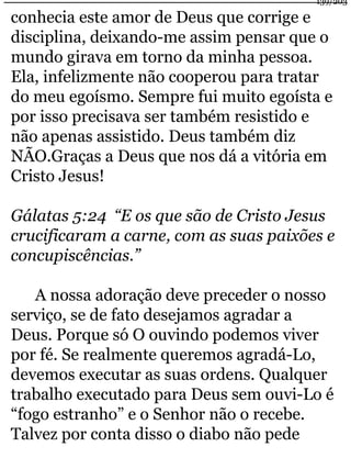 139/203 
conhecia este amor de Deus que corrige e 
disciplina, deixando-me assim pensar que o 
mundo girava em torno da minha pessoa. 
Ela, infelizmente não cooperou para tratar 
do meu egoísmo. Sempre fui muito egoísta e 
por isso precisava ser também resistido e 
não apenas assistido. Deus também diz 
NÃO.Graças a Deus que nos dá a vitória em 
Cristo Jesus! 
Gálatas 5:24 “E os que são de Cristo Jesus 
crucificaram a carne, com as suas paixões e 
concupiscências.” 
A nossa adoração deve preceder o nosso 
serviço, se de fato desejamos agradar a 
Deus. Porque só O ouvindo podemos viver 
por fé. Se realmente queremos agradá-Lo, 
devemos executar as suas ordens. Qualquer 
trabalho executado para Deus sem ouvi-Lo é 
“fogo estranho” e o Senhor não o recebe. 
Talvez por conta disso o diabo não pede 
 