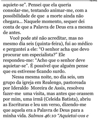 14/203 
aquiete-se”. Pensei que ela queria 
consolar-me, tentando animar-me, com a 
possibilidade de que a morte ainda não 
chegara... Naquele momento, sequer dei 
conta de que a Palavra de Deus era a mesma 
de antes. 
Você pode até não acreditar, mas no 
mesmo dia seis (quinta-feira), fui ao médico 
e perguntei a ele: “O senhor acha que devo 
procurar um especialista?” Ele 
respondeu-me: “Acho que o senhor deve 
aquietar-se”. É possível que alguém pense 
que eu estivesse ficando surdo. 
Nessa mesma noite, no dia seis, um 
grupo da igreja em Realengo, pastoreada 
por Ideraldo Moreira de Assis, resolveu 
fazer-me uma visita, mas antes que orassem 
por mim, uma irmã (Celeida Batista), abriu 
as Escrituras e leu um verso, dizendo-me 
que aquela era a Palavra de Deus para a 
minha vida. Salmos 46:10 “Aquietai-vos e 
 