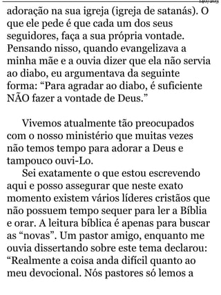 140/203 
adoração na sua igreja (igreja de satanás). O 
que ele pede é que cada um dos seus 
seguidores, faça a sua própria vontade. 
Pensando nisso, quando evangelizava a 
minha mãe e a ouvia dizer que ela não servia 
ao diabo, eu argumentava da seguinte 
forma: “Para agradar ao diabo, é suficiente 
NÃO fazer a vontade de Deus.” 
Vivemos atualmente tão preocupados 
com o nosso ministério que muitas vezes 
não temos tempo para adorar a Deus e 
tampouco ouvi-Lo. 
Sei exatamente o que estou escrevendo 
aqui e posso assegurar que neste exato 
momento existem vários líderes cristãos que 
não possuem tempo sequer para ler a Bíblia 
e orar. A leitura bíblica é apenas para buscar 
as “novas”. Um pastor amigo, enquanto me 
ouvia dissertando sobre este tema declarou: 
“Realmente a coisa anda difícil quanto ao 
meu devocional. Nós pastores só lemos a 
 