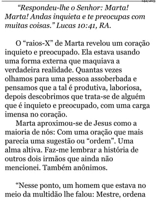 “Respondeu-lhe o Senhor: Marta! 
142/203 
Marta! Andas inquieta e te preocupas com 
muitas coisas.” Lucas 10:41, RA. 
O “raios-X” de Marta revelou um coração 
inquieto e preocupado. Ela estava usando 
uma forma externa que maquiava a 
verdadeira realidade. Quantas vezes 
olhamos para uma pessoa assoberbada e 
pensamos que a tal é produtiva, laboriosa, 
depois descobrimos que trata-se de alguém 
que é inquieto e preocupado, com uma carga 
imensa no coração. 
Marta aproximou-se de Jesus como a 
maioria de nós: Com uma oração que mais 
parecia uma sugestão ou “ordem”. Uma 
alma altiva. Faz-me lembrar a história de 
outros dois irmãos que ainda não 
mencionei. Também anônimos. 
“Nesse ponto, um homem que estava no 
meio da multidão lhe falou: Mestre, ordena 
 