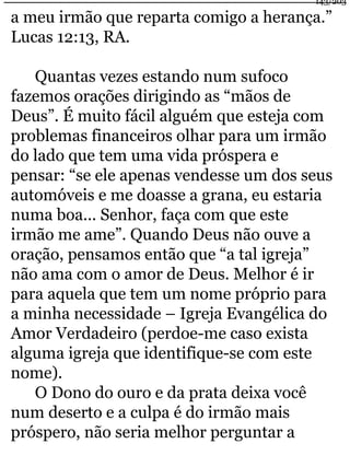 a meu irmão que reparta comigo a herança.” 
Lucas 12:13, RA. 
Quantas vezes estando num sufoco 
fazemos orações dirigindo as “mãos de 
Deus”. É muito fácil alguém que esteja com 
problemas financeiros olhar para um irmão 
do lado que tem uma vida próspera e 
pensar: “se ele apenas vendesse um dos seus 
automóveis e me doasse a grana, eu estaria 
numa boa... Senhor, faça com que este 
irmão me ame”. Quando Deus não ouve a 
oração, pensamos então que “a tal igreja” 
não ama com o amor de Deus. Melhor é ir 
para aquela que tem um nome próprio para 
a minha necessidade – Igreja Evangélica do 
Amor Verdadeiro (perdoe-me caso exista 
alguma igreja que identifique-se com este 
nome). 
O Dono do ouro e da prata deixa você 
num deserto e a culpa é do irmão mais 
próspero, não seria melhor perguntar a 
143/203 
 