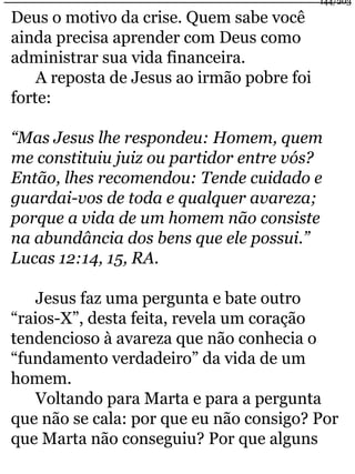 Deus o motivo da crise. Quem sabe você 
ainda precisa aprender com Deus como 
administrar sua vida financeira. 
A reposta de Jesus ao irmão pobre foi 
forte: 
144/203 
“Mas Jesus lhe respondeu: Homem, quem 
me constituiu juiz ou partidor entre vós? 
Então, lhes recomendou: Tende cuidado e 
guardai-vos de toda e qualquer avareza; 
porque a vida de um homem não consiste 
na abundância dos bens que ele possui.” 
Lucas 12:14, 15, RA. 
Jesus faz uma pergunta e bate outro 
“raios-X”, desta feita, revela um coração 
tendencioso à avareza que não conhecia o 
“fundamento verdadeiro” da vida de um 
homem. 
Voltando para Marta e para a pergunta 
que não se cala: por que eu não consigo? Por 
que Marta não conseguiu? Por que alguns 
 