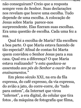 145/203 
não conseguiram? Creio que a resposta 
sempre vem do Senhor. Suas declarações 
nos revelam que houve uma escolha. Tudo 
depende de uma escolha. A colocação de 
Jesus sobre Maria parece-nos 
surpreendente. Elas fizeram suas escolhas. 
Era uma questão de escolha. Cada uma fez a 
sua. 
Qual foi a escolha de Maria? Ela escolheu 
a boa parte. O que Maria estava fazendo de 
tão especial? Afinal de contas foi Marta 
quem convidou o Senhor Jesus para a sua 
casa. Qual era a diferença? O que Maria 
estava realizando? “e esta quedava-se 
assentada aos pés do Senhor a ouvir-lhe os 
ensinamentos.” 
Em pleno século XXI, na era da fila 
expressa, do café expresso, da via expressa, 
do avião a jato, do corre-corre, do “tudo 
para ontem”, da Internet que virou 
“infernet”, a era digital, do celular que tira 
fotos , da máquina de fotografia que filma, 
 