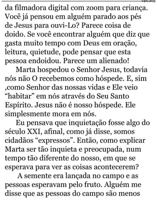 da filmadora digital com zoom para criança. 
Você já pensou em alguém parado aos pés 
de Jesus para ouvi-Lo? Parece coisa de 
doido. Se você encontrar alguém que diz que 
gasta muito tempo com Deus em oração, 
leitura, quietude, pode pensar que esta 
pessoa endoidou. Parece um alienado! 
Marta hospedou o Senhor Jesus, todavia 
nós não O recebemos como hóspede. E, sim 
,como Senhor das nossas vidas e Ele veio 
“habitar” em nós através do Seu Santo 
Espírito. Jesus não é nosso hóspede. Ele 
simplesmente mora em nós. 
Eu pensava que inquietação fosse algo do 
século XXI, afinal, como já disse, somos 
cidadãos “expressos”. Então, como explicar 
Marta ser tão inquieta e preocupada, num 
tempo tão diferente do nosso, em que se 
esperava para ver as coisas acontecerem? 
A semente era lançada no campo e as 
pessoas esperavam pelo fruto. Alguém me 
disse que as pessoas do campo são menos 
146/203 
 