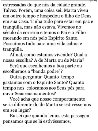 estressadas do que nós da cidade grande. 
Talvez. Porém, uma coisa sei: Marta viveu 
em outro tempo e hospedou o filho de Deus 
em sua Casa. Tinha tudo para estar em paz e 
tranqüila, mas não estava. Vivemos no 
século da correria e temos o Pai e o Filho 
morando em nós pelo Espírito Santo. 
Possuímos tudo para uma vida calma e 
tranqüila. 
Afinal, como estamos vivendo? Qual a 
nossa escolha? A de Marta ou de Maria? 
Será que escolhemos a boa parte ou 
escolhemos a “banda podre”? 
Outra pergunta: Quanto tempo 
gastamos com o Espírito Santo? Quanto 
tempo nos colocamos aos Seus pés para 
ouvir Seus ensinamentos? 
Você acha que nosso comportamento 
seria diferente do de Marta se estivéssemos 
em seu lugar? 
Eu sei que quando lemos esta passagem 
pensamos que se lá estivéssemos, 
147/203 
 
