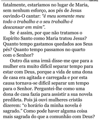 fatalmente, estaríamos no lugar de Maria, 
sem nenhum esforço, aos pés de Jesus 
ouvindo-O cantar: “é meu somente meu 
todo o trabalho e o seu trabalho é 
descansar em mim”. 
Se é assim, por que não tratamos o 
148/203 
Espírito Santo como Maria tratou Jesus? 
Quanto tempo gastamos quedados aos Seus 
pés? Quanto tempo passamos no quarto 
com o Senhor? 
Outro dia uma irmã disse-me que para a 
mulher era muito difícil separar tempo para 
estar com Deus, porque a vida de uma dona 
de casa era agitada e carregada e por esta 
causa tornava-se difícil separar um tempo 
para o Senhor. Perguntei-lhe como uma 
dona de casa fazia para assistir a sua novela 
predileta. Pois já ouvi mulheres cristãs 
dizerem: “o horário da minha novela é 
sagrado.” Como pode haver alguma coisa 
mais sagrada do que a comunhão com Deus? 
 