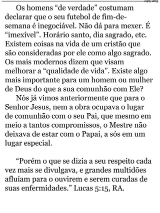 Os homens “de verdade” costumam 
declarar que o seu futebol de fim-de-semana 
149/203 
é inegociável. Não dá para mexer. É 
“imexível”. Horário santo, dia sagrado, etc. 
Existem coisas na vida de um cristão que 
são consideradas por ele como algo sagrado. 
Os mais modernos dizem que visam 
melhorar a “qualidade de vida”. Existe algo 
mais importante para um homem ou mulher 
de Deus do que a sua comunhão com Ele? 
Nós já vimos anteriormente que para o 
Senhor Jesus, nem a obra ocupava o lugar 
de comunhão com o seu Pai, que mesmo em 
meio a tantos compromissos, o Mestre não 
deixava de estar com o Papai, a sós em um 
lugar especial. 
“Porém o que se dizia a seu respeito cada 
vez mais se divulgava, e grandes multidões 
afluíam para o ouvirem e serem curadas de 
suas enfermidades.” Lucas 5:15, RA. 
 
