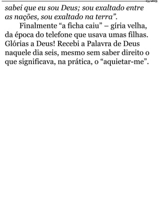 sabei que eu sou Deus; sou exaltado entre 
as nações, sou exaltado na terra”. 
15/203 
Finalmente “a ficha caiu” – gíria velha, 
da época do telefone que usava umas filhas. 
Glórias a Deus! Recebi a Palavra de Deus 
naquele dia seis, mesmo sem saber direito o 
que significava, na prática, o “aquietar-me”. 
 
