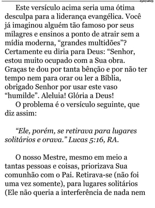 Este versículo acima seria uma ótima 
150/203 
desculpa para a liderança evangélica. Você 
já imaginou alguém tão famoso por seus 
milagres e ensinos a ponto de atrair sem a 
mídia moderna, “grandes multidões”? 
Certamente eu diria para Deus: “Senhor, 
estou muito ocupado com a Sua obra. 
Graças te dou por tanta bênção e por não ter 
tempo nem para orar ou ler a Bíblia, 
obrigado Senhor por usar este vaso 
“humilde”. Aleluia! Glória a Deus! 
O problema é o versículo seguinte, que 
diz assim: 
“Ele, porém, se retirava para lugares 
solitários e orava.” Lucas 5:16, RA. 
O nosso Mestre, mesmo em meio a 
tantas pessoas e coisas, priorizava Sua 
comunhão com o Pai. Retirava-se (não foi 
uma vez somente), para lugares solitários 
(Ele não queria a interferência de nada nem 
 